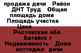 продажа дачи › Район ­ ДНТ Труд › Общая площадь дома ­ 35 › Площадь участка ­ 5 › Цена ­ 1 050 000 - Ростовская обл., Батайск г. Недвижимость » Дома, коттеджи, дачи продажа   . Ростовская обл.,Батайск г.